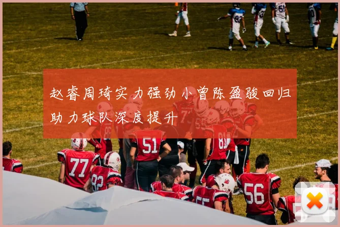 赵睿周琦实力强劲小曾陈盈骏回归助力球队深度提升