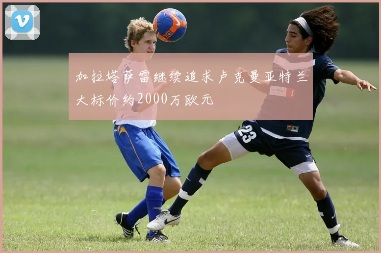 加拉塔萨雷继续追求卢克曼亚特兰大标价约2000万欧元