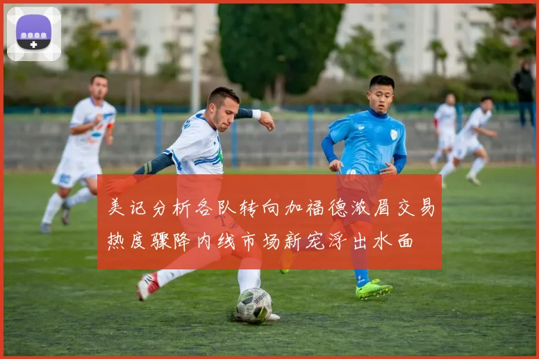 美记分析各队转向加福德浓眉交易热度骤降内线市场新宠浮出水面