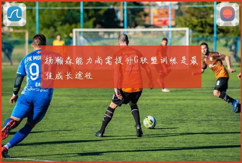 杨瀚森能力尚需提升G联盟训练是最佳成长途径