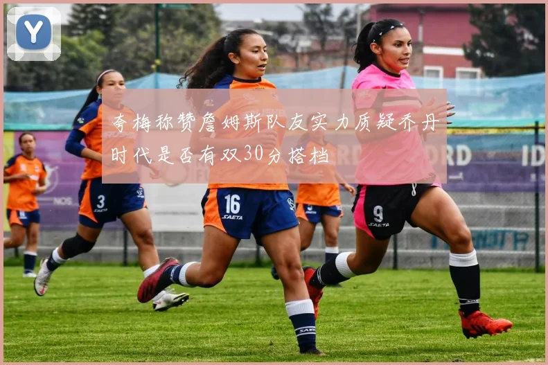 夸梅称赞詹姆斯队友实力质疑乔丹时代是否有双30分搭档