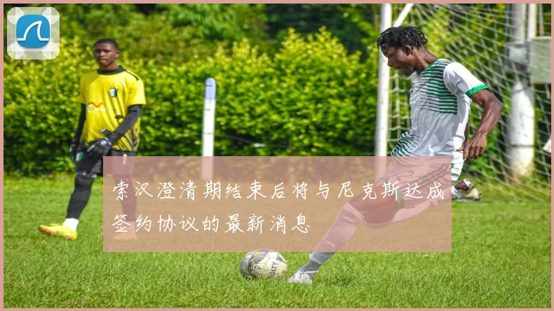 索汉澄清期结束后将与尼克斯达成签约协议的最新消息