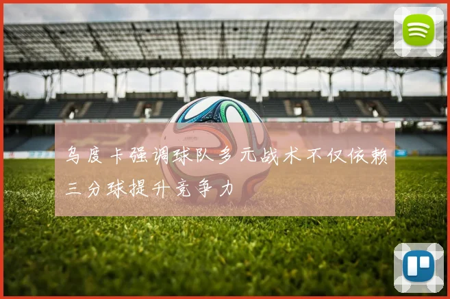 乌度卡强调球队多元战术不仅依赖三分球提升竞争力