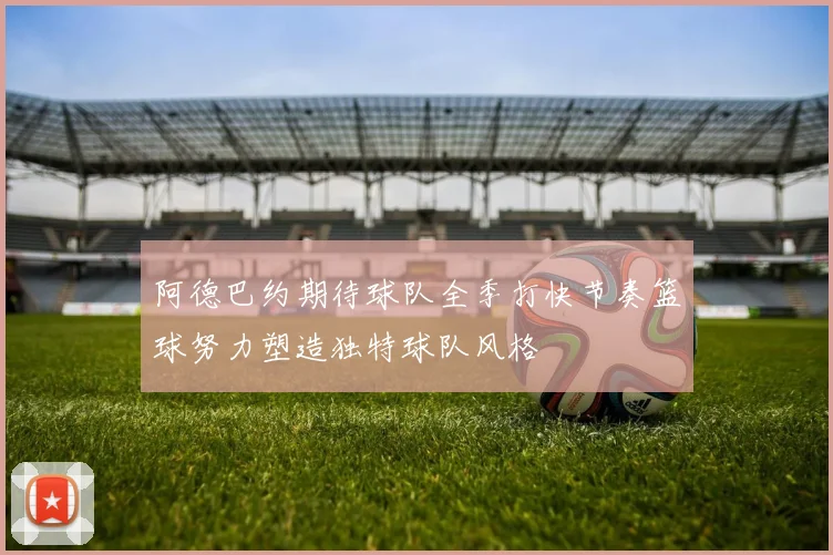 阿德巴约期待球队全季打快节奏篮球努力塑造独特球队风格