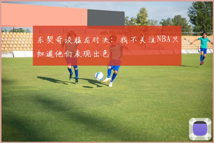 东契奇谈猛龙对决：我不关注NBA只知道他们表现出色