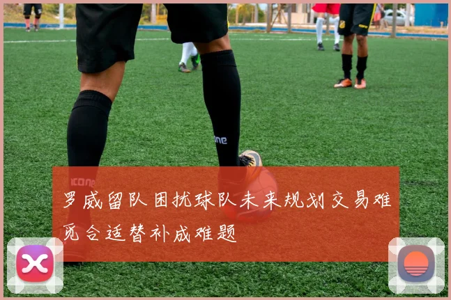 罗威留队困扰球队未来规划交易难觅合适替补成难题