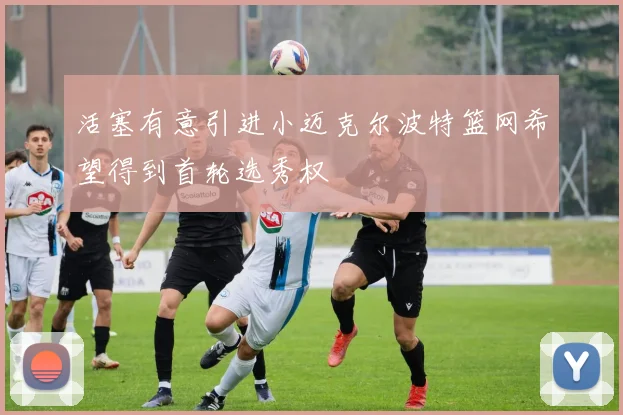 活塞有意引进小迈克尔波特篮网希望得到首轮选秀权