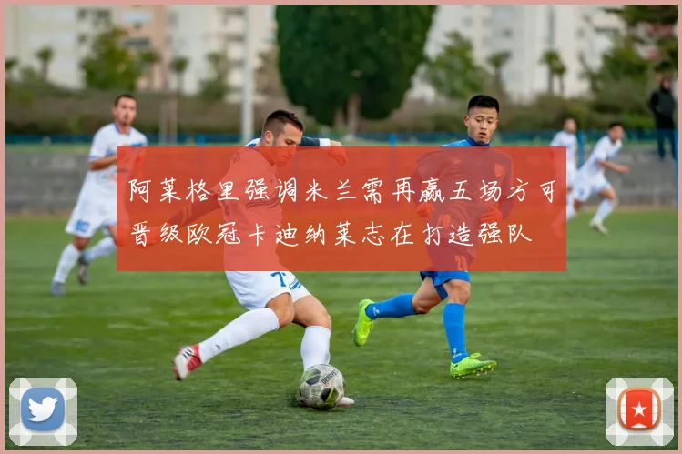 阿莱格里强调米兰需再赢五场方可晋级欧冠卡迪纳莱志在打造强队