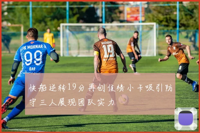 快船逆转19分再创佳绩小卡吸引防守三人展现团队实力
