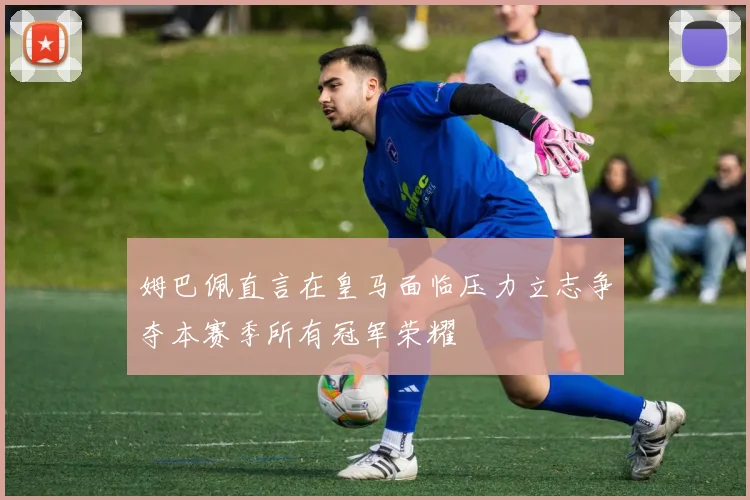 姆巴佩直言在皇马面临压力立志争夺本赛季所有冠军荣耀