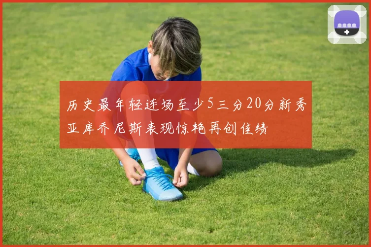 历史最年轻连场至少5三分20分新秀亚库乔尼斯表现惊艳再创佳绩
