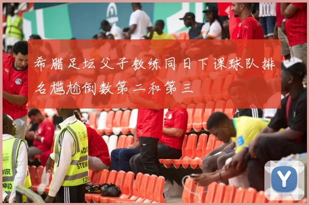 希腊足坛父子教练同日下课球队排名尴尬倒数第二和第三
