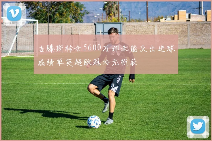 吉滕斯转会5600万却未能交出进球成绩单英超欧冠均无斩获