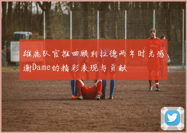 雄鹿队官推回顾利拉德两年时光感谢Dame的精彩表现与贡献