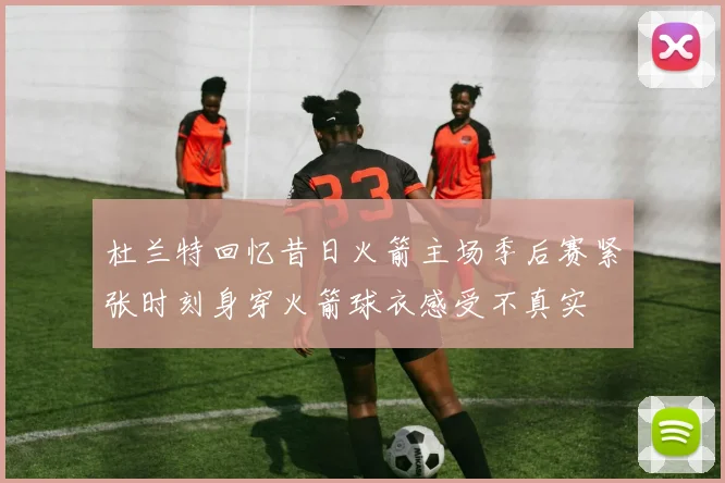 杜兰特回忆昔日火箭主场季后赛紧张时刻身穿火箭球衣感受不真实