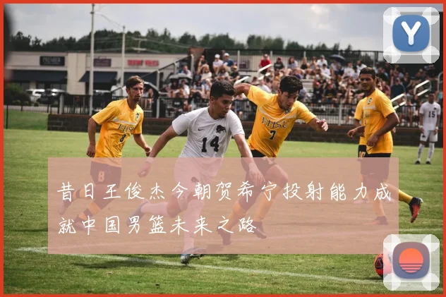 昔日王俊杰今朝贺希宁投射能力成就中国男篮未来之路