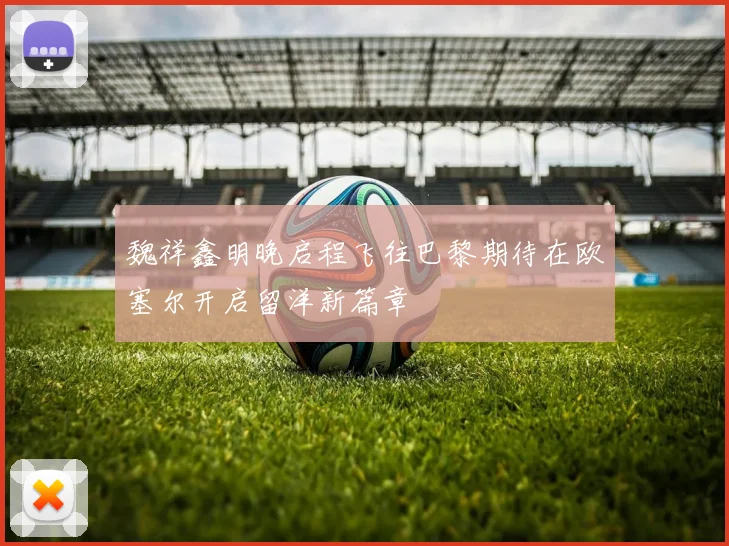 魏祥鑫明晚启程飞往巴黎期待在欧塞尔开启留洋新篇章