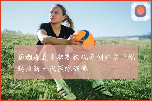 杨瀚森夏季联赛收视率创纪录正崛起为新一代篮球偶像